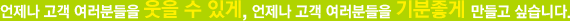 언제나 고객 여러분들을 웃을 수 있게, 언제나 고객 여러분들을 기분좋게 만들고 싶습니다.